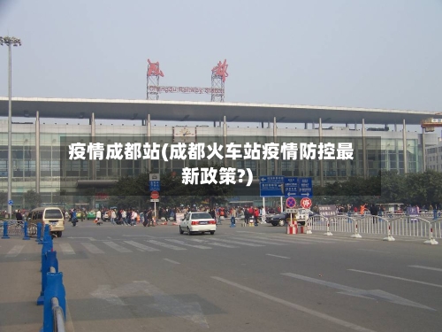 疫情成都站(成都火车站疫情防控最新政策?)-第2张图片